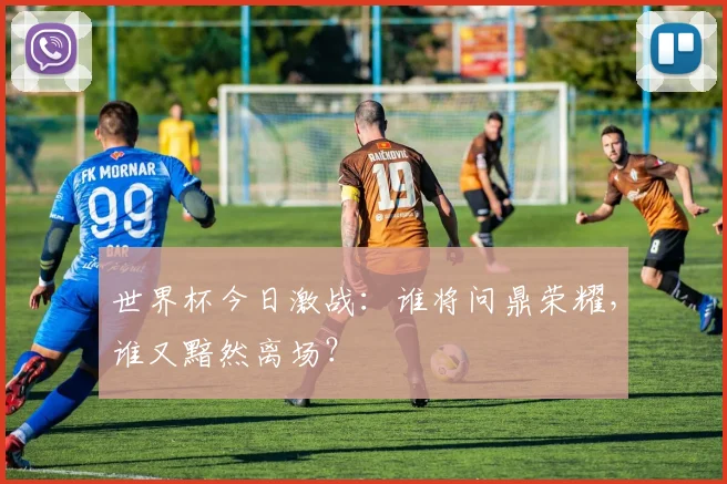 世界杯今日激战：谁将问鼎荣耀，谁又黯然离场？