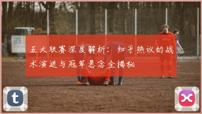 五大联赛深度解析：知乎热议的战术演进与冠军悬念全揭秘