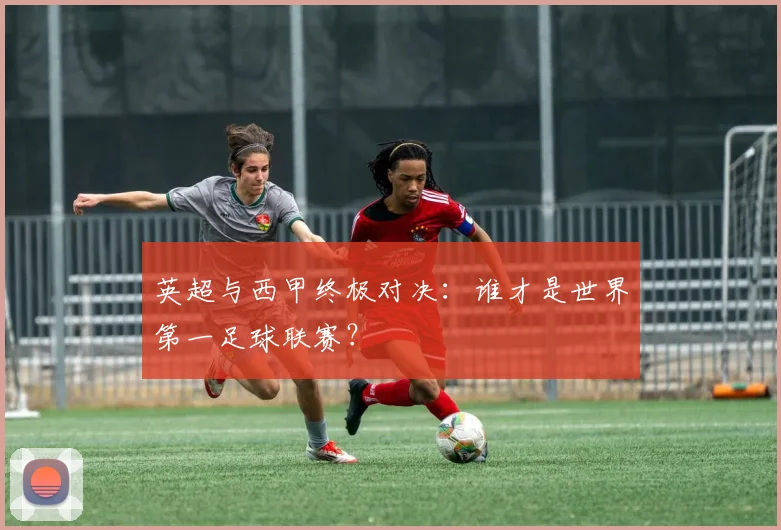 英超与西甲终极对决：谁才是世界第一足球联赛？