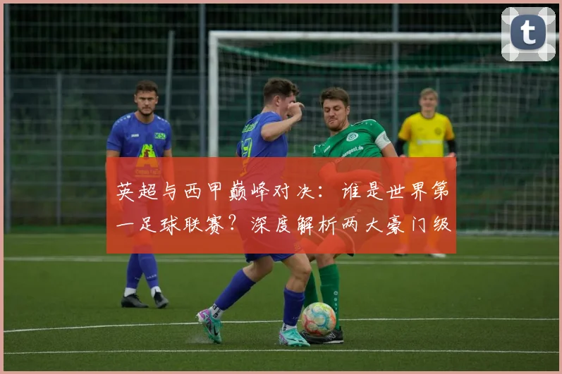英超与西甲巅峰对决：谁是世界第一足球联赛？深度解析两大豪门级别之争