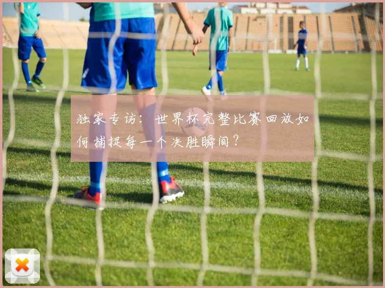 独家专访：世界杯完整比赛回放如何捕捉每一个决胜瞬间？
