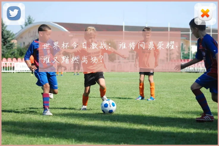 世界杯今日激战：谁将问鼎荣耀，谁又黯然离场？