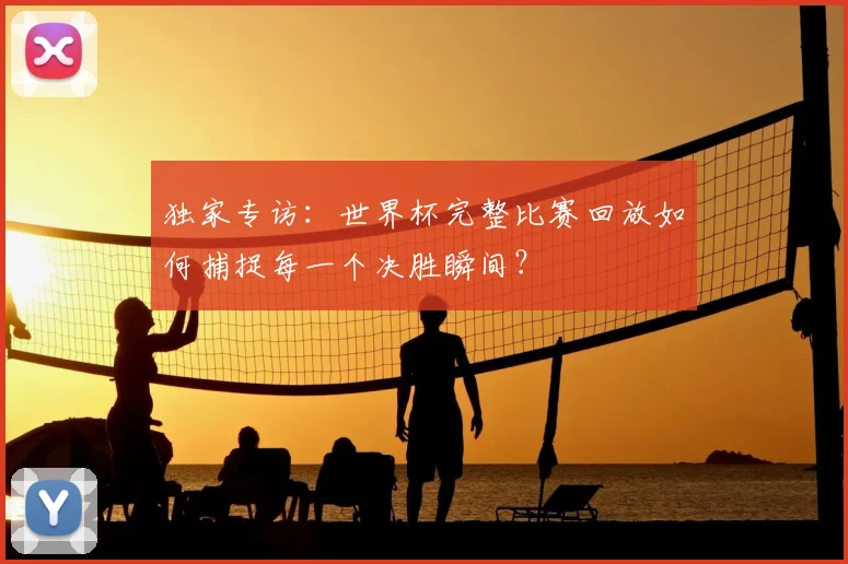 独家专访：世界杯完整比赛回放如何捕捉每一个决胜瞬间？